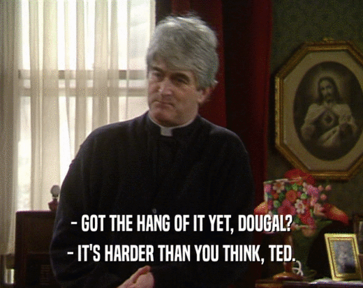 - GOT THE HANG OF IT YET, DOUGAL? - IT'S HARDER THAN YOU THINK, TED. 
