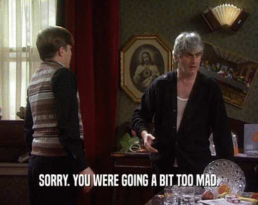 SORRY. YOU WERE GOING A BIT TOO MAD.  
