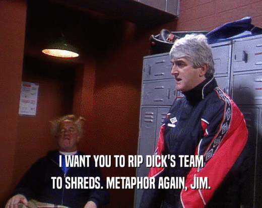 I WANT YOU TO RIP DICK'S TEAM
 TO SHREDS. METAPHOR AGAIN, JIM.
 