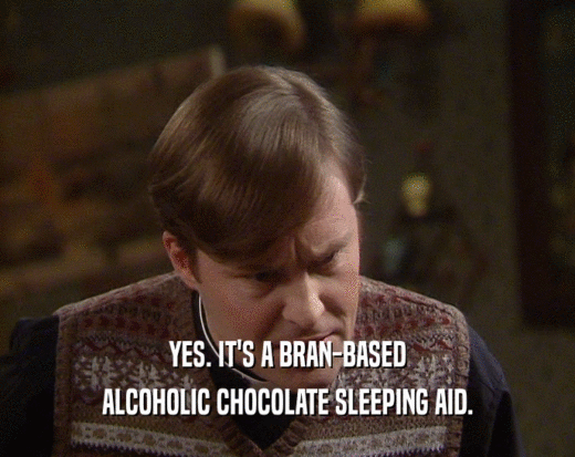 YES. IT'S A BRAN-BASED
 ALCOHOLIC CHOCOLATE SLEEPING AID.
 