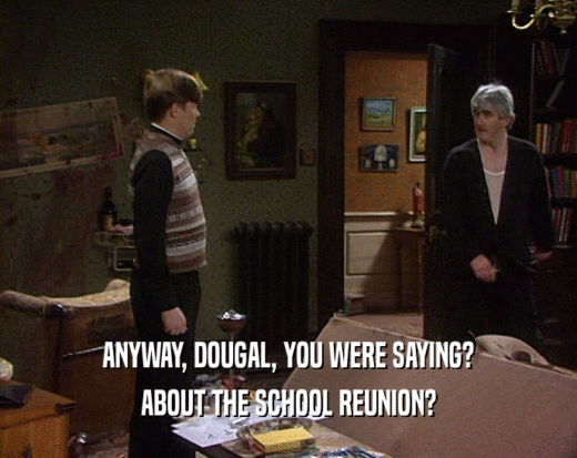 ANYWAY, DOUGAL, YOU WERE SAYING?
 ABOUT THE SCHOOL REUNION?
 