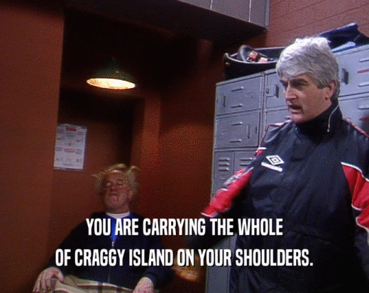 YOU ARE CARRYING THE WHOLE OF CRAGGY ISLAND ON YOUR SHOULDERS. 