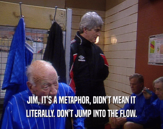 JIM, IT'S A METAPHOR, DIDN'T MEAN IT LITERALLY. DON'T JUMP INTO THE FLOW. 