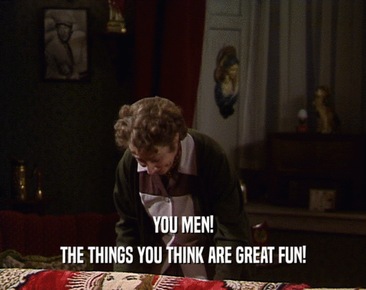 YOU MEN!
 THE THINGS YOU THINK ARE GREAT FUN!
 