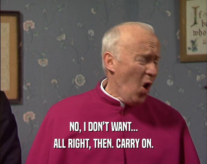 NO, I DON'T WANT... ALL RIGHT, THEN. CARRY ON. 