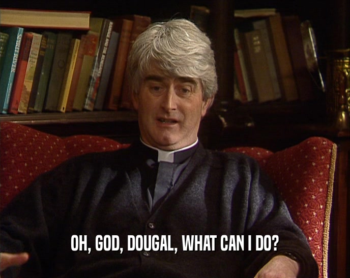 OH, GOD, DOUGAL, WHAT CAN I DO?  