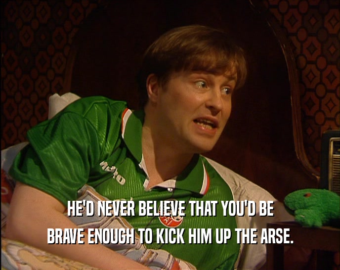 HE'D NEVER BELIEVE THAT YOU'D BE BRAVE ENOUGH TO KICK HIM UP THE ARSE. 