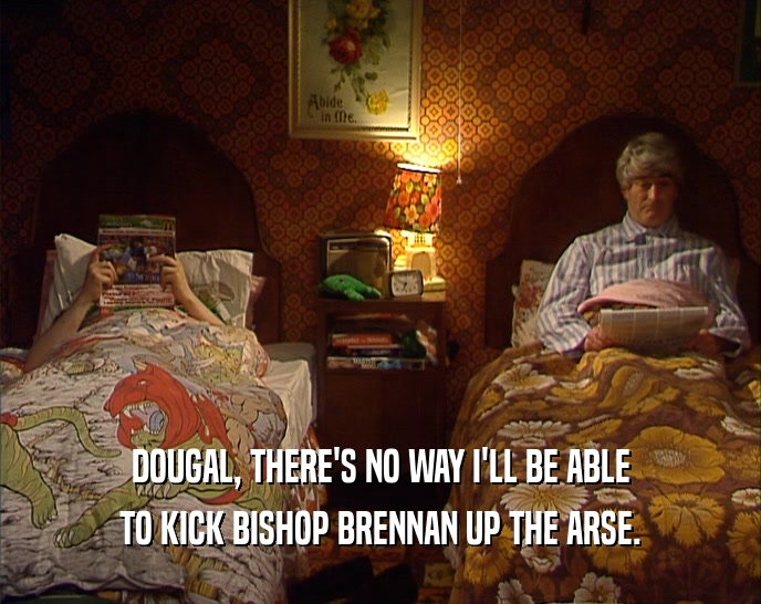 DOUGAL, THERE'S NO WAY I'LL BE ABLE
 TO KICK BISHOP BRENNAN UP THE ARSE.
 