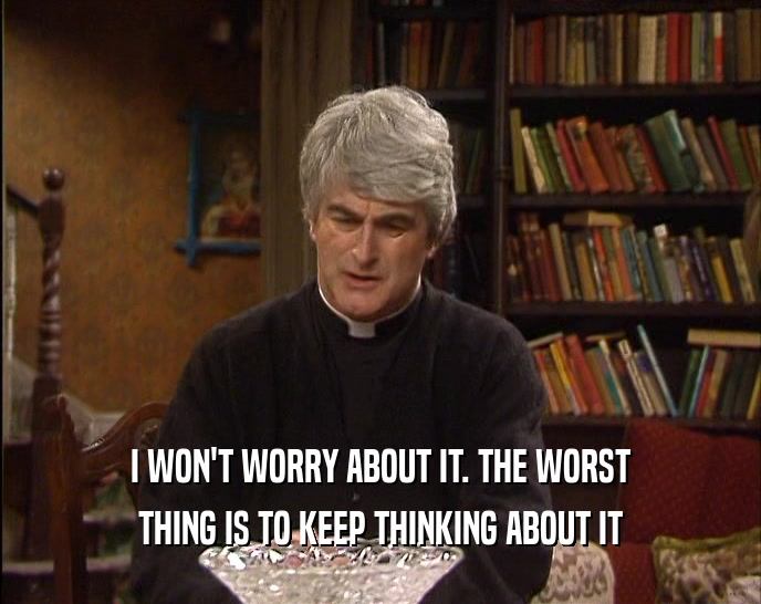 I WON'T WORRY ABOUT IT. THE WORST THING IS TO KEEP THINKING ABOUT IT 