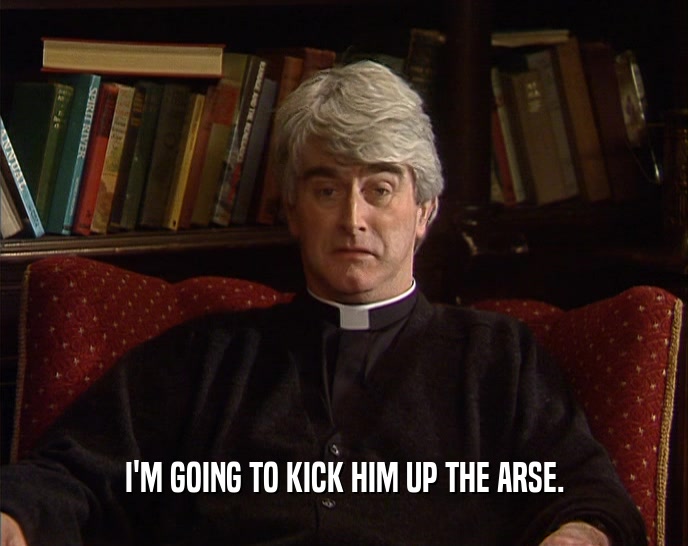 I'M GOING TO KICK HIM UP THE ARSE.  