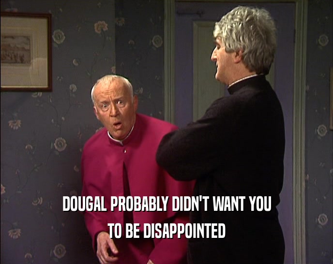 DOUGAL PROBABLY DIDN'T WANT YOU
 TO BE DISAPPOINTED
 