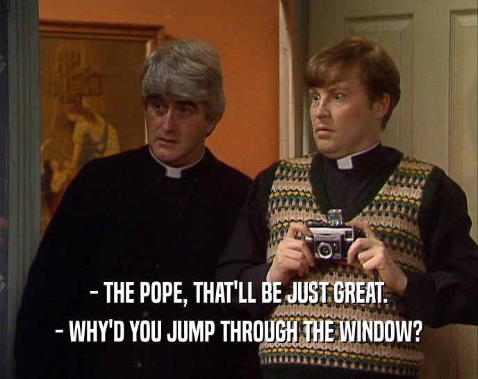 - THE POPE, THAT'LL BE JUST GREAT. - WHY'D YOU JUMP THROUGH THE WINDOW? 