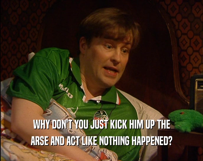 WHY DON'T YOU JUST KICK HIM UP THE ARSE AND ACT LIKE NOTHING HAPPENED? 