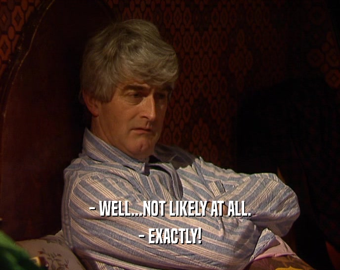 - WELL...NOT LIKELY AT ALL. - EXACTLY! 