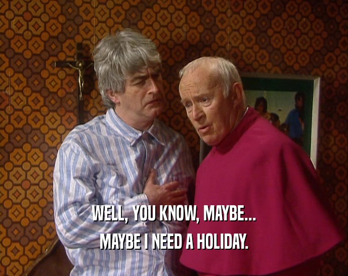 WELL, YOU KNOW, MAYBE... MAYBE I NEED A HOLIDAY. 