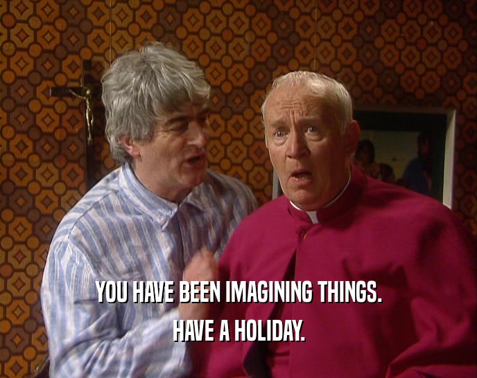 YOU HAVE BEEN IMAGINING THINGS.
 HAVE A HOLIDAY.
 