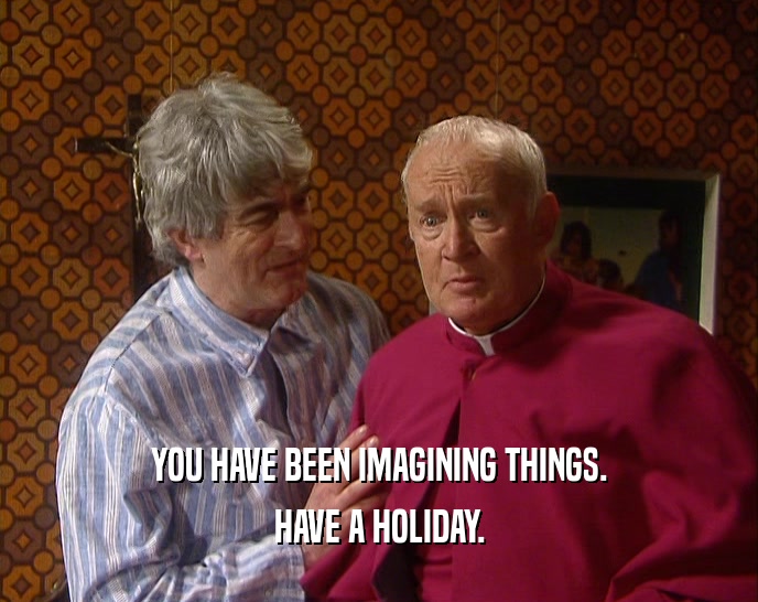YOU HAVE BEEN IMAGINING THINGS. HAVE A HOLIDAY. 