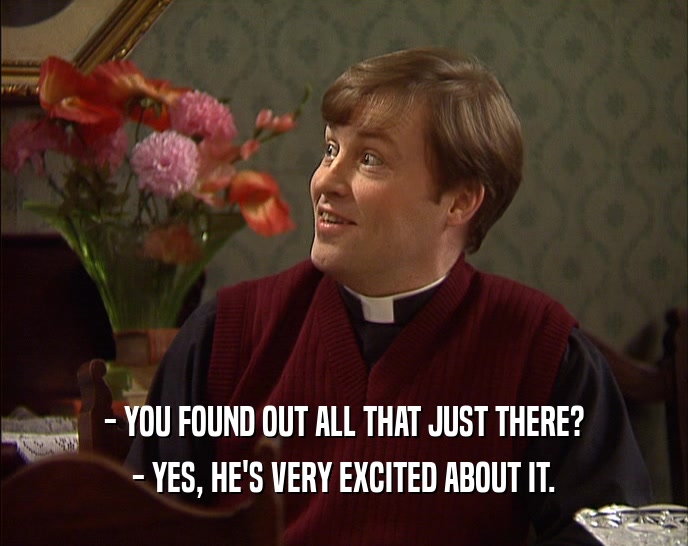 - YOU FOUND OUT ALL THAT JUST THERE? - YES, HE'S VERY EXCITED ABOUT IT. 