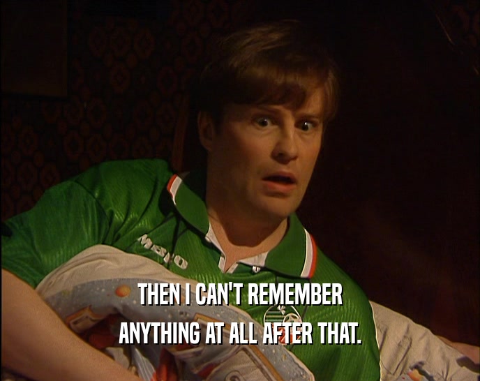 THEN I CAN'T REMEMBER ANYTHING AT ALL AFTER THAT. 