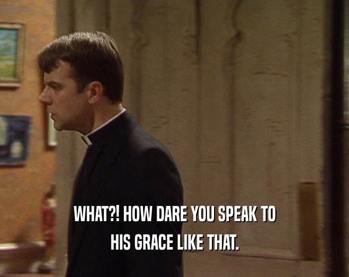 WHAT?! HOW DARE YOU SPEAK TO HIS GRACE LIKE THAT. 