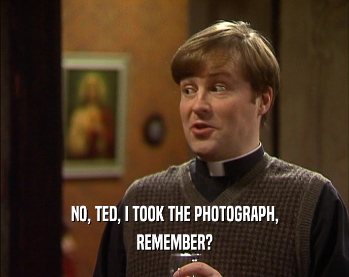 NO, TED, I TOOK THE PHOTOGRAPH,
 REMEMBER?
 