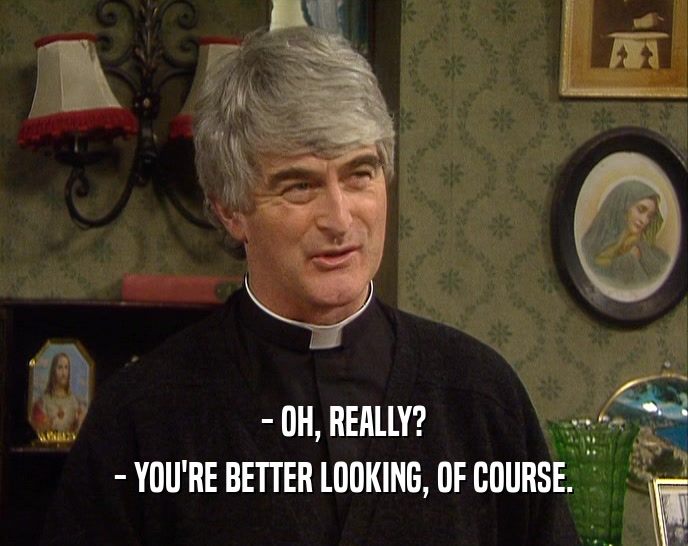 - OH, REALLY? - YOU'RE BETTER LOOKING, OF COURSE. 