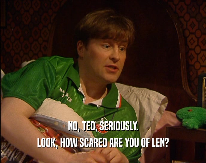 NO, TED, SERIOUSLY. LOOK, HOW SCARED ARE YOU OF LEN? 