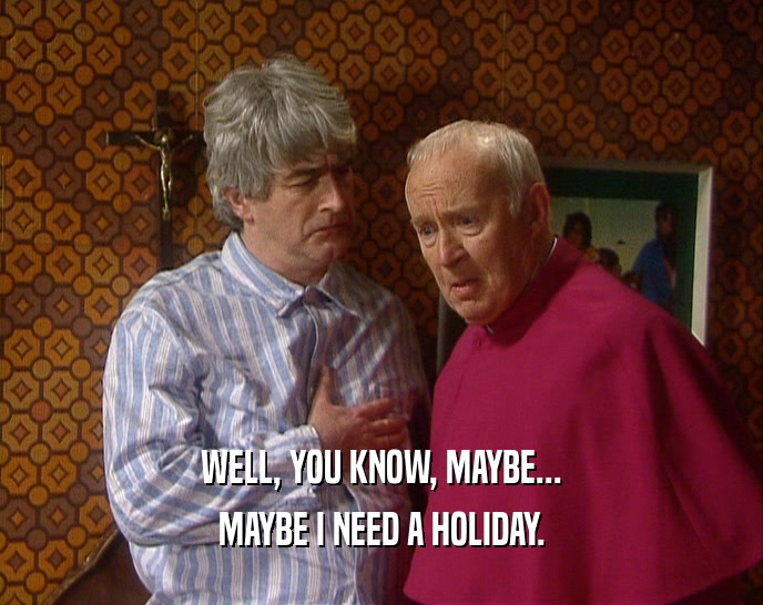 WELL, YOU KNOW, MAYBE... MAYBE I NEED A HOLIDAY. 