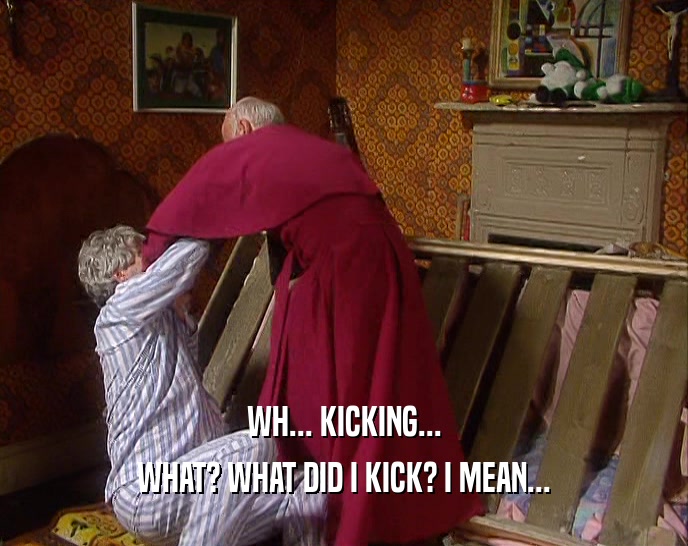WH... KICKING... WHAT? WHAT DID I KICK? I MEAN... 
