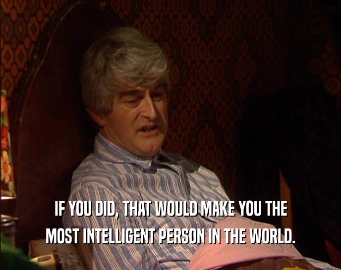 IF YOU DID, THAT WOULD MAKE YOU THE MOST INTELLIGENT PERSON IN THE WORLD. 