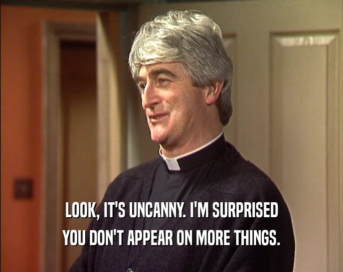 LOOK, IT'S UNCANNY. I'M SURPRISED YOU DON'T APPEAR ON MORE THINGS. 