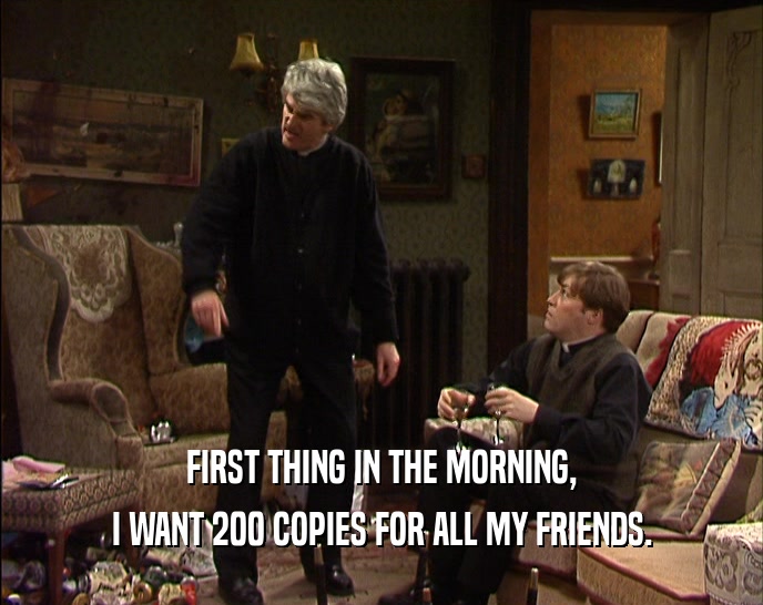 FIRST THING IN THE MORNING, I WANT 200 COPIES FOR ALL MY FRIENDS. 