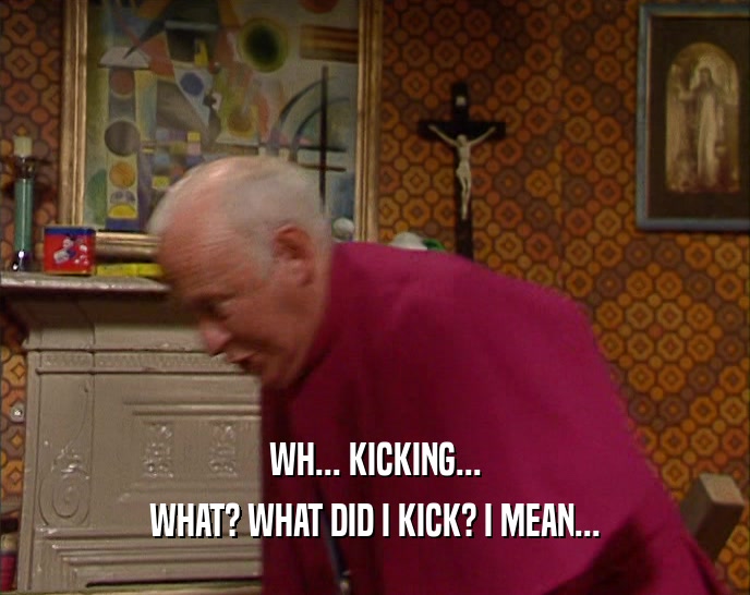 WH... KICKING... WHAT? WHAT DID I KICK? I MEAN... 