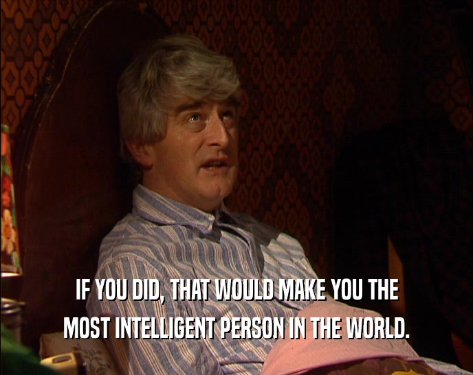 IF YOU DID, THAT WOULD MAKE YOU THE MOST INTELLIGENT PERSON IN THE WORLD. 