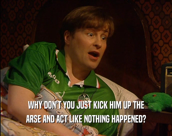 WHY DON'T YOU JUST KICK HIM UP THE ARSE AND ACT LIKE NOTHING HAPPENED? 