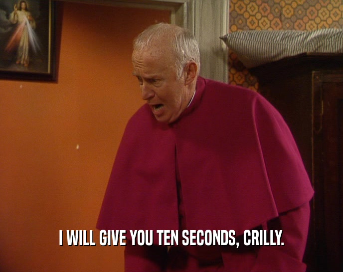I WILL GIVE YOU TEN SECONDS, CRILLY.  