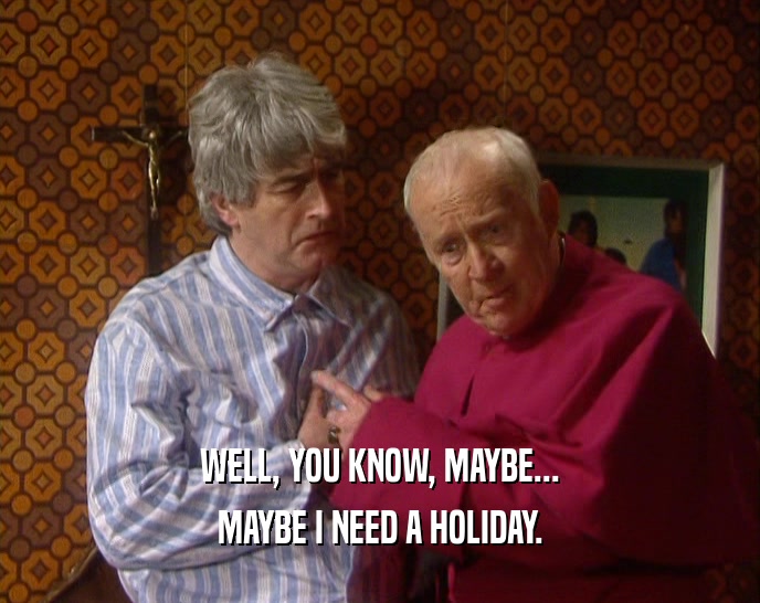 WELL, YOU KNOW, MAYBE... MAYBE I NEED A HOLIDAY. 