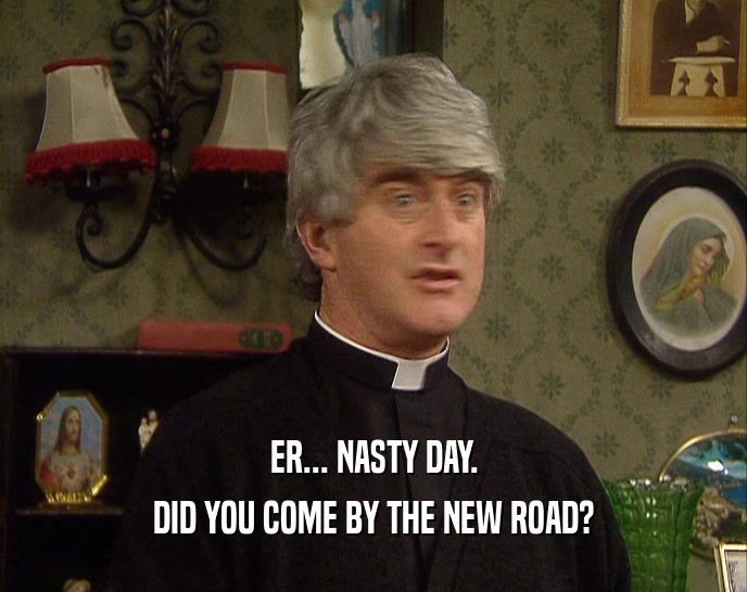 ER... NASTY DAY. DID YOU COME BY THE NEW ROAD? 