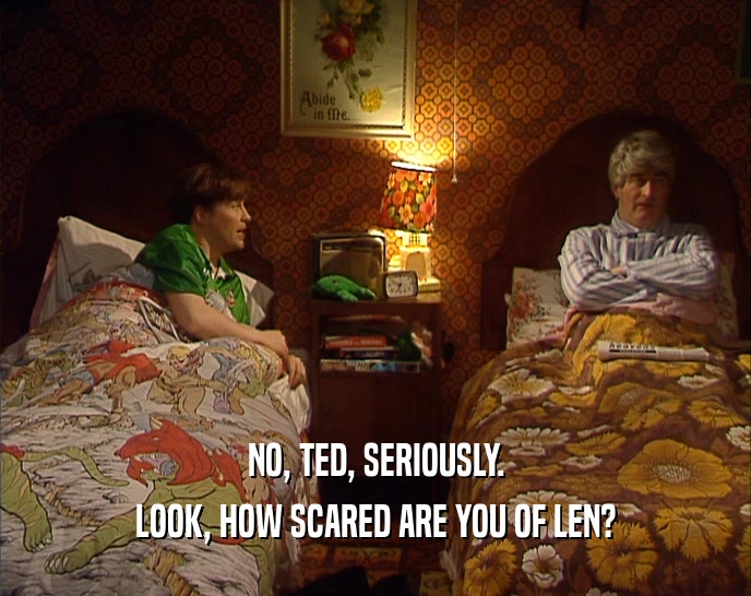 NO, TED, SERIOUSLY. LOOK, HOW SCARED ARE YOU OF LEN? 