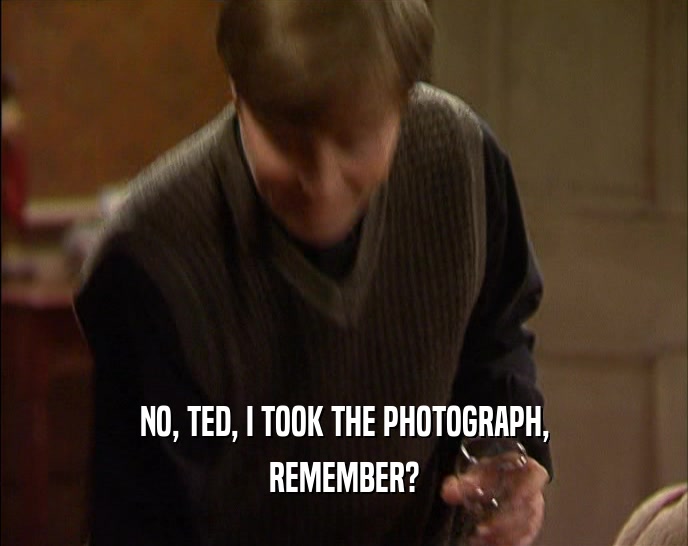 NO, TED, I TOOK THE PHOTOGRAPH,
 REMEMBER?
 