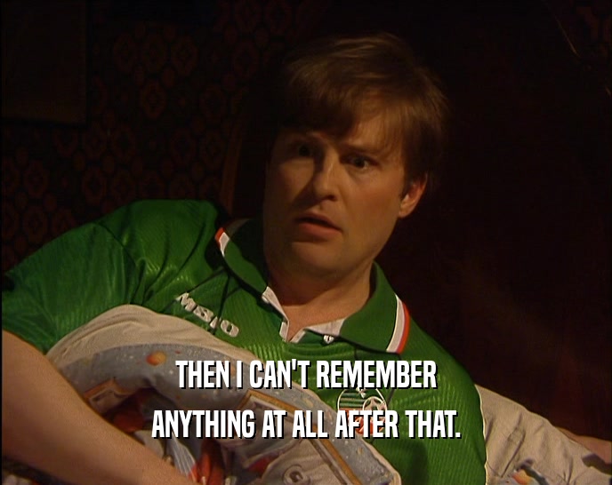 THEN I CAN'T REMEMBER ANYTHING AT ALL AFTER THAT. 