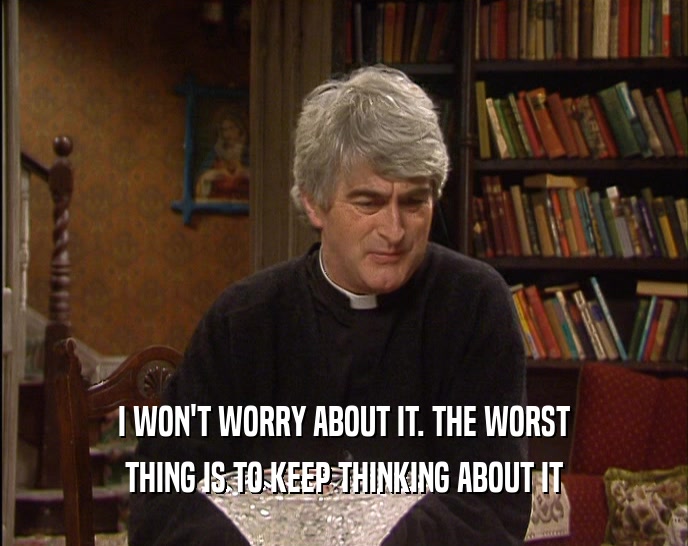 I WON'T WORRY ABOUT IT. THE WORST THING IS TO KEEP THINKING ABOUT IT 