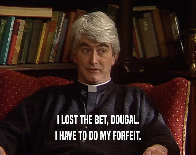 I LOST THE BET, DOUGAL. I HAVE TO DO MY FORFEIT. 
