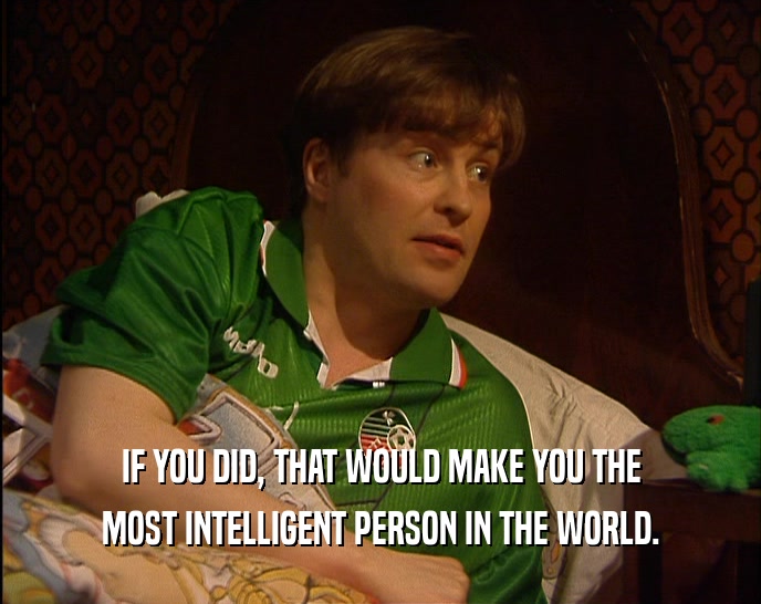 IF YOU DID, THAT WOULD MAKE YOU THE MOST INTELLIGENT PERSON IN THE WORLD. 