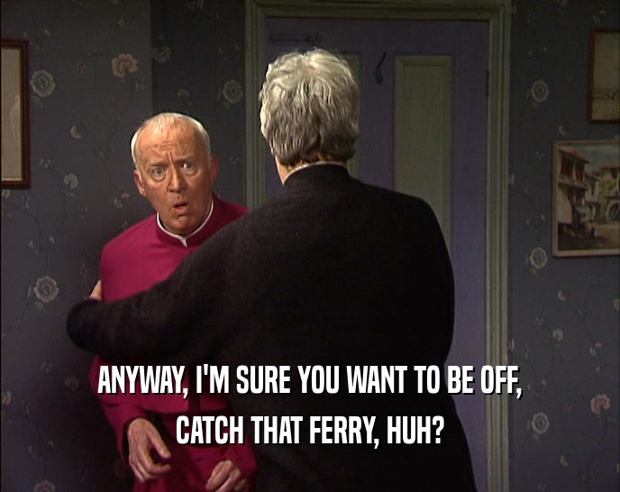 ANYWAY, I'M SURE YOU WANT TO BE OFF,
 CATCH THAT FERRY, HUH?
 