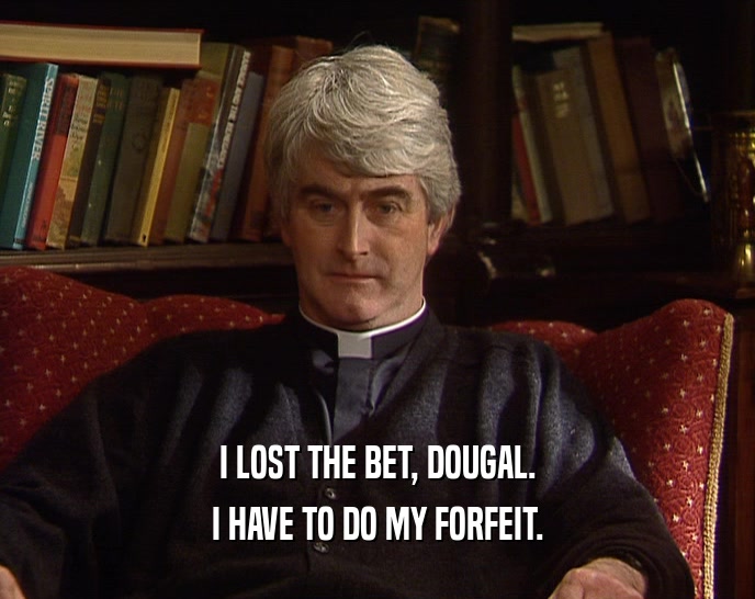 I LOST THE BET, DOUGAL. I HAVE TO DO MY FORFEIT. 