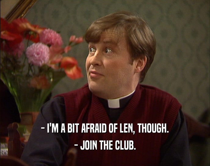 - I'M A BIT AFRAID OF LEN, THOUGH. - JOIN THE CLUB. 