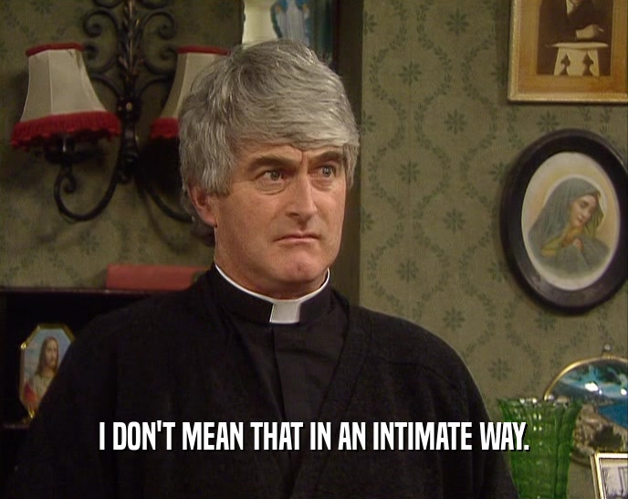 I DON'T MEAN THAT IN AN INTIMATE WAY.  