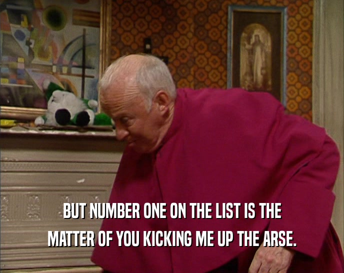 BUT NUMBER ONE ON THE LIST IS THE MATTER OF YOU KICKING ME UP THE ARSE. 