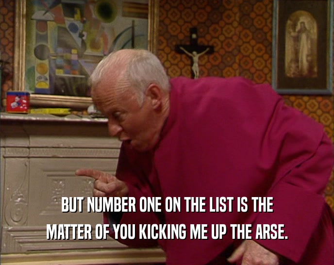 BUT NUMBER ONE ON THE LIST IS THE MATTER OF YOU KICKING ME UP THE ARSE. 